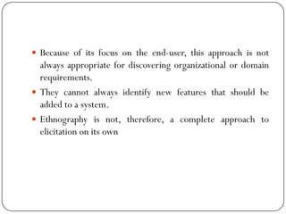  Because of its focus on the end-user, this approach is not
always appropriate for discovering organizational or domain
requirements.
 They cannot always identify new features that should be
added to a system.
 Ethnography is not, therefore, a complete approach to
elicitation on its own
 