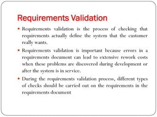 Requirements Validation
 Requirements validation is the process of checking that
requirements actually define the system that the customer
really wants.
 Requirements validation is important because errors in a
requirements document can lead to extensive rework costs
when these problems are discovered during development or
after the system is in service.
 During the requirements validation process, different types
of checks should be carried out on the requirements in the
requirements document
 