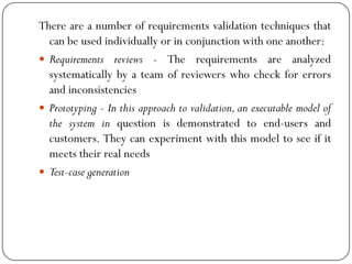 There are a number of requirements validation techniques that
can be used individually or in conjunction with one another:
 Requirements reviews - The requirements are analyzed
systematically by a team of reviewers who check for errors
and inconsistencies
 Prototyping - In this approach to validation, an executable model of
the system in question is demonstrated to end-users and
customers. They can experiment with this model to see if it
meets their real needs
 Test-case generation
 