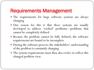 Requirements Management
 The requirements for large software systems are always
changing
 One reason for this is that these systems are usually
developed to address ‗wicked‘ problems—problems that
cannot be completely defined
 Because the problem cannot be fully defined, the software
requirements are bound to be incomplete
 During the software process, the stakeholders‘ understanding
of the problem is constantly changing
 The system requirements must then also evolve to reflect this
changed problem view.
 