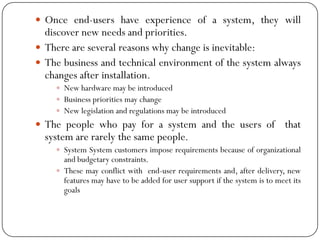  Once end-users have experience of a system, they will
discover new needs and priorities.
 There are several reasons why change is inevitable:
 The business and technical environment of the system always
changes after installation.
 New hardware may be introduced
 Business priorities may change
 New legislation and regulations may be introduced
 The people who pay for a system and the users of that
system are rarely the same people.
 System System customers impose requirements because of organizational
and budgetary constraints.
 These may conflict with end-user requirements and, after delivery, new
features may have to be added for user support if the system is to meet its
goals
 