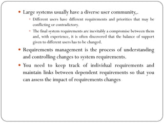  Large systems usually have a diverse user community,.
 Different users have different requirements and priorities that may be
conflicting or contradictory.
 The final system requirements are inevitably a compromise between them
and, with experience, it is often discovered that the balance of support
given to different users has to be changed.
 Requirements management is the process of understanding
and controlling changes to system requirements.
 You need to keep track of individual requirements and
maintain links between dependent requirements so that you
can assess the impact of requirements changes
 