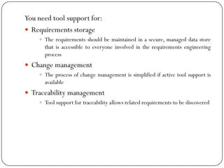You need tool support for:
 Requirements storage
 The requirements should be maintained in a secure, managed data store
that is accessible to everyone involved in the requirements engineering
process
 Change management
 The process of change management is simplified if active tool support is
available
 Traceability management
 Tool support for traceability allows related requirements to be discovered
 