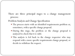 There are three principal stages to a change management
process:
ProblemAnalysis and Change Specification
 The process starts with an identified requirements problem or,
sometimes, with a specific change proposal.
 During this stage, the problem or the change proposal is
analyzed to check that it is valid.
 This analysis is fed back to the change requestor who may
respond with a more specific requirements change proposal, or
decide to withdraw the request.
 