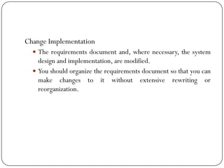 Change Implementation
 The requirements document and, where necessary, the system
design and implementation, are modified.
 You should organize the requirements document so that you can
make changes to it without extensive rewriting or
reorganization.
 