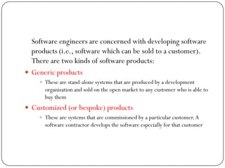 Software engineers are concerned with developing software
products (i.e., software which can be sold to a customer).
There are two kinds of software products:
 Generic products
 These are stand-alone systems that are produced by a development
organization and sold on the open market to any customer who is able to
buy them
 Customized (or bespoke) products
 These are systems that are commissioned by a particular customer.A
software contractor develops the software especially for that customer
 