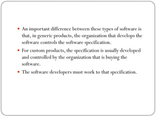  An important difference between these types of software is
that, in generic products, the organization that develops the
software controls the software specification.
 For custom products, the specification is usually developed
and controlled by the organization that is buying the
software.
 The software developers must work to that specification.
 