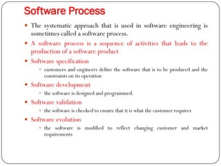 Software Process
 The systematic approach that is used in software engineering is
sometimes called a software process.
 A software process is a sequence of activities that leads to the
production of a software product
 Software specification
 customers and engineers define the software that is to be produced and the
constraints on its operation
 Software development
 the software is designed and programmed.
 Software validation
 the software is checked to ensure that it is what the customer requires
 Software evolution
 the software is modified to reflect changing customer and market
requirements
 