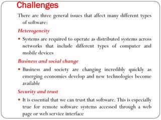 Challenges
There are three general issues that affect many different types
of software:
Heterogeneity
 Systems are required to operate as distributed systems across
networks that include different types of computer and
mobile devices
Business and social change
 Business and society are changing incredibly quickly as
emerging economies develop and new technologies become
available
Security and trust
 It is essential that we can trust that software. This is especially
true for remote software systems accessed through a web
page or web service interface
 