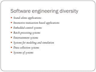 Software engineering diversity
 Stand-alone applications
 Interactive transaction-based applications
 Embedded control systems
 Batch processing systems
 Entertainment systems
 Systems for modeling and simulation
 Data collection systems
 Systems of systems
 
