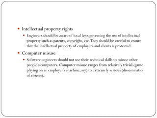  Intellectual property rights
 Engineers should be aware of local laws governing the use of intellectual
property such as patents, copyright, etc.They should be careful to ensure
that the intellectual property of employers and clients is protected.
 Computer misuse
 Software engineers should not use their technical skills to misuse other
people‘s computers. Computer misuse ranges from relatively trivial (game
playing on an employer‘s machine, say) to extremely serious (dissemination
of viruses).
 