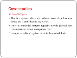 Case studies
An Embedded System
 This is a system where the software controls a hardware
device and is embedded in that device.
 Issues in embedded systems typically include physical size,
responsiveness, power management, etc
 Example : a software system to control a medical device
 