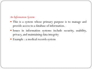 An Information System
 This is a system whose primary purpose is to manage and
provide access to a database of information.
 Issues in information systems include security, usability,
privacy, and maintaining data integrity
 Example : a medical records system
 