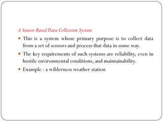 A Sensor-Based Data Collection System
 This is a system whose primary purpose is to collect data
from a set of sensors and process that data in some way.
 The key requirements of such systems are reliability, even in
hostile environmental conditions, and maintainability.
 Example : a wilderness weather station
 