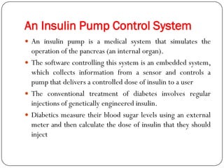 An Insulin Pump Control System
 An insulin pump is a medical system that simulates the
operation of the pancreas (an internal organ).
 The software controlling this system is an embedded system,
which collects information from a sensor and controls a
pump that delivers a controlled dose of insulin to a user
 The conventional treatment of diabetes involves regular
injections of genetically engineered insulin.
 Diabetics measure their blood sugar levels using an external
meter and then calculate the dose of insulin that they should
inject
 