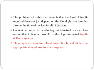  The problem with this treatment is that the level of insulin
required does not just depend on the blood glucose level but
also on the time of the last insulin injection
 Current advances in developing miniaturized sensors have
meant that it is now possible to develop automated insulin
delivery systems
 These systems monitor blood sugar levels and deliver an
appropriate dose of insulin when required
 