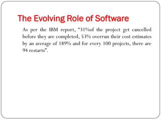 The Evolving Role of Software
As per the IBM report, ―31%of the project get cancelled
before they are completed, 53% overrun their cost estimates
by an average of 189% and for every 100 projects, there are
94 restarts‖.
 