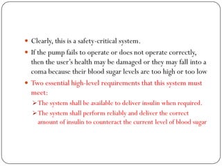  Clearly, this is a safety-critical system.
 If the pump fails to operate or does not operate correctly,
then the user‘s health may be damaged or they may fall into a
coma because their blood sugar levels are too high or too low
 Two essential high-level requirements that this system must
meet:
The system shall be available to deliver insulin when required.
The system shall perform reliably and deliver the correct
amount of insulin to counteract the current level of blood sugar
 