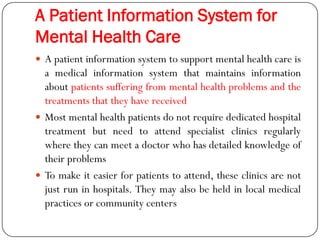 A Patient Information System for
Mental Health Care
 A patient information system to support mental health care is
a medical information system that maintains information
about patients suffering from mental health problems and the
treatments that they have received
 Most mental health patients do not require dedicated hospital
treatment but need to attend specialist clinics regularly
where they can meet a doctor who has detailed knowledge of
their problems
 To make it easier for patients to attend, these clinics are not
just run in hospitals. They may also be held in local medical
practices or community centers
 