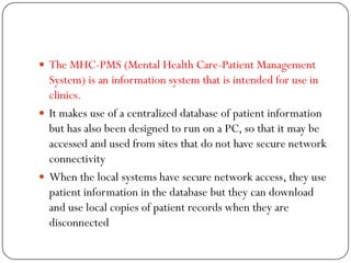  The MHC-PMS (Mental Health Care-Patient Management
System) is an information system that is intended for use in
clinics.
 It makes use of a centralized database of patient information
but has also been designed to run on a PC, so that it may be
accessed and used from sites that do not have secure network
connectivity
 When the local systems have secure network access, they use
patient information in the database but they can download
and use local copies of patient records when they are
disconnected
 