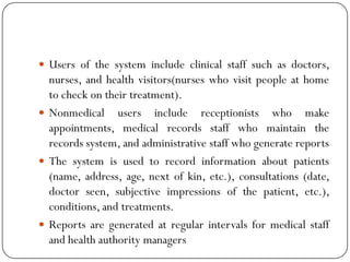  Users of the system include clinical staff such as doctors,
nurses, and health visitors(nurses who visit people at home
to check on their treatment).
 Nonmedical users include receptionists who make
appointments, medical records staff who maintain the
records system, and administrative staff who generate reports
 The system is used to record information about patients
(name, address, age, next of kin, etc.), consultations (date,
doctor seen, subjective impressions of the patient, etc.),
conditions, and treatments.
 Reports are generated at regular intervals for medical staff
and health authority managers
 