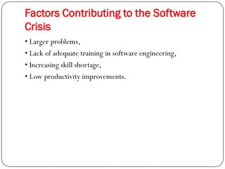 Factors Contributing to the Software
Crisis
• Larger problems,
• Lack of adequate training in software engineering,
• Increasing skill shortage,
• Low productivity improvements.
 