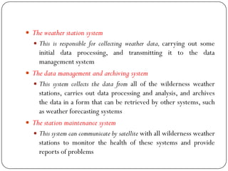  The weather station system
 This is responsible for collecting weather data, carrying out some
initial data processing, and transmitting it to the data
management system
 The data management and archiving system
 This system collects the data from all of the wilderness weather
stations, carries out data processing and analysis, and archives
the data in a form that can be retrieved by other systems, such
as weather forecasting systems
 The station maintenance system
 This system can communicate by satellite with all wilderness weather
stations to monitor the health of these systems and provide
reports of problems
 