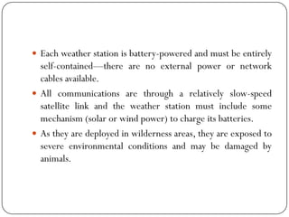  Each weather station is battery-powered and must be entirely
self-contained—there are no external power or network
cables available.
 All communications are through a relatively slow-speed
satellite link and the weather station must include some
mechanism (solar or wind power) to charge its batteries.
 As they are deployed in wilderness areas, they are exposed to
severe environmental conditions and may be damaged by
animals.
 