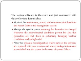 The station software is therefore not just concerned with
data collection. It must also:
Monitor the instruments, power, and communication hardware
and report faults to the management system
Manage the system power, ensuring that batteries are charged
whenever the environmental conditions permit but also that
generators are shut down in potentially damaging weather
conditions, such as high wind
Allow for dynamic reconfiguration where parts of the software
are replaced with new versions and where backup instruments
are switched into the system in the event of system failure
 