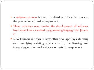  A software process is a set of related activities that leads to
the production of a software product.
 These activities may involve the development of software
from scratch in a standard programming language like Java or
C
 New business software is now often developed by extending
and modifying existing systems or by configuring and
integrating off-the-shelf software or system components
 