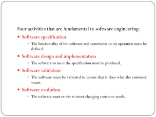 Four activities that are fundamental to software engineering:
 Software specification
 The functionality of the software and constraints on its operation must be
defined.
 Software design and implementation
 The software to meet the specification must be produced.
 Software validation
 The software must be validated to ensure that it does what the customer
wants.
 Software evolution
 The software must evolve to meet changing customer needs.
 