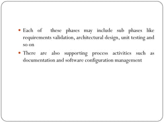  Each of these phases may include sub phases like
requirements validation, architectural design, unit testing and
so on
 There are also supporting process activities such as
documentation and software configuration management
 