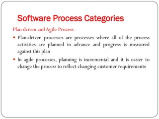 Software Process Categories
Plan driven andAgile Process
 Plan-driven processes are processes where all of the process
activities are planned in advance and progress is measured
against this plan
 In agile processes, planning is incremental and it is easier to
change the process to reflect changing customer requirements
 