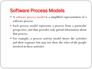 Software Process Models
 A software process model is a simplified representation of a
software process
 Each process model represents a process from a particular
perspective, and thus provides only partial information about
that process.
 For example, a process activity model shows the activities
and their sequence but may not show the roles of the people
involved in these activities
 