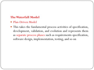 TheWaterfall Model
 Plan-Driven Model
 This takes the fundamental process activities of specification,
development, validation, and evolution and represents them
as separate process phases such as requirements specification,
software design, implementation, testing, and so on
 