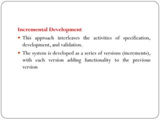 Incremental Development
 This approach interleaves the activities of specification,
development, and validation.
 The system is developed as a series of versions (increments),
with each version adding functionality to the previous
version
 