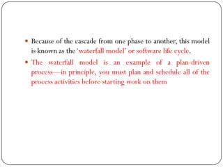  Because of the cascade from one phase to another, this model
is known as the‗waterfall model‘ or software life cycle.
 The waterfall model is an example of a plan-driven
process—in principle, you must plan and schedule all of the
process activities before starting work on them
 
