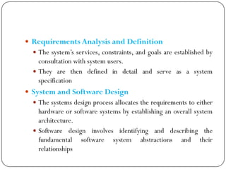  Requirements Analysis and Definition
 The system‘s services, constraints, and goals are established by
consultation with system users.
 They are then defined in detail and serve as a system
specification
 System and Software Design
 The systems design process allocates the requirements to either
hardware or software systems by establishing an overall system
architecture.
 Software design involves identifying and describing the
fundamental software system abstractions and their
relationships
 