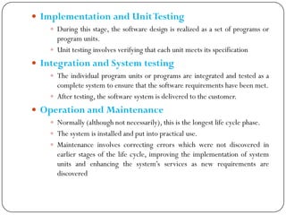  Implementation and UnitTesting
 During this stage, the software design is realized as a set of programs or
program units.
 Unit testing involves verifying that each unit meets its specification
 Integration and System testing
 The individual program units or programs are integrated and tested as a
complete system to ensure that the software requirements have been met.
 After testing, the software system is delivered to the customer.
 Operation and Maintenance
 Normally (although not necessarily), this is the longest life cycle phase.
 The system is installed and put into practical use.
 Maintenance involves correcting errors which were not discovered in
earlier stages of the life cycle, improving the implementation of system
units and enhancing the system‘s services as new requirements are
discovered
 