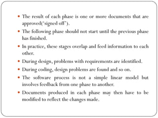  The result of each phase is one or more documents that are
approved(‗signed off‘).
 The following phase should not start until the previous phase
has finished.
 In practice, these stages overlap and feed information to each
other.
 During design, problems with requirements are identified.
 During coding, design problems are found and so on.
 The software process is not a simple linear model but
involves feedback from one phase to another.
 Documents produced in each phase may then have to be
modified to reflect the changes made.
 