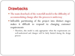 Drawbacks
 The main drawback of the waterfall model is the difficulty of
accommodating change after the process is underway
 Inflexible partitioning of the project into distinct stages
makes it difficult to respond to changing customer
requirements
 Therefore, this model is only appropriate when the requirements are
well-understood and changes will be fairly limited during the design
process
 