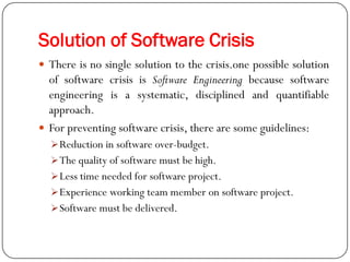 Solution of Software Crisis
 There is no single solution to the crisis.one possible solution
of software crisis is Software Engineering because software
engineering is a systematic, disciplined and quantifiable
approach.
 For preventing software crisis, there are some guidelines:
Reduction in software over-budget.
The quality of software must be high.
Less time needed for software project.
Experience working team member on software project.
Software must be delivered.
 