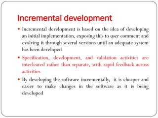Incremental development
 Incremental development is based on the idea of developing
an initial implementation, exposing this to user comment and
evolving it through several versions until an adequate system
has been developed
 Specification, development, and validation activities are
interleaved rather than separate, with rapid feedback across
activities
 By developing the software incrementally, it is cheaper and
easier to make changes in the software as it is being
developed
 