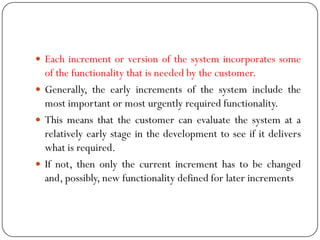  Each increment or version of the system incorporates some
of the functionality that is needed by the customer.
 Generally, the early increments of the system include the
most important or most urgently required functionality.
 This means that the customer can evaluate the system at a
relatively early stage in the development to see if it delivers
what is required.
 If not, then only the current increment has to be changed
and, possibly, new functionality defined for later increments
 