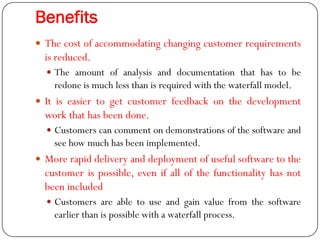 Benefits
 The cost of accommodating changing customer requirements
is reduced.
 The amount of analysis and documentation that has to be
redone is much less than is required with the waterfall model.
 It is easier to get customer feedback on the development
work that has been done.
 Customers can comment on demonstrations of the software and
see how much has been implemented.
 More rapid delivery and deployment of useful software to the
customer is possible, even if all of the functionality has not
been included
 Customers are able to use and gain value from the software
earlier than is possible with a waterfall process.
 