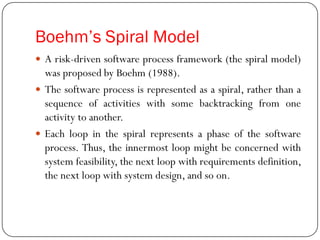 Boehm’s Spiral Model
 A risk-driven software process framework (the spiral model)
was proposed by Boehm (1988).
 The software process is represented as a spiral, rather than a
sequence of activities with some backtracking from one
activity to another.
 Each loop in the spiral represents a phase of the software
process. Thus, the innermost loop might be concerned with
system feasibility, the next loop with requirements definition,
the next loop with system design, and so on.
 