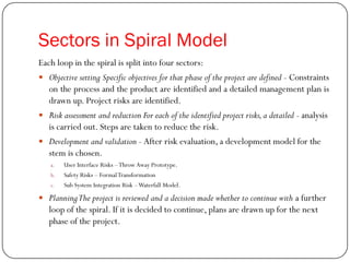 Sectors in Spiral Model
Each loop in the spiral is split into four sectors:
 Objective setting Specific objectives for that phase of the project are defined - Constraints
on the process and the product are identified and a detailed management plan is
drawn up. Project risks are identified.
 Risk assessment and reduction For each of the identified project risks,a detailed - analysis
is carried out. Steps are taken to reduce the risk.
 Development and validation - After risk evaluation, a development model for the
stem is chosen.
a. User Interface Risks –Throw Away Prototype.
b. Safety Risks – FormalTransformation
c. Sub System Integration Risk –Waterfall Model.
 PlanningThe project is reviewed and a decision made whether to continue with a further
loop of the spiral. If it is decided to continue, plans are drawn up for the next
phase of the project.
 