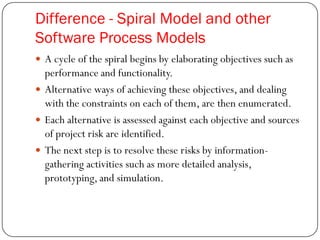 Difference - Spiral Model and other
Software Process Models
 A cycle of the spiral begins by elaborating objectives such as
performance and functionality.
 Alternative ways of achieving these objectives, and dealing
with the constraints on each of them, are then enumerated.
 Each alternative is assessed against each objective and sources
of project risk are identified.
 The next step is to resolve these risks by information-
gathering activities such as more detailed analysis,
prototyping, and simulation.
 
