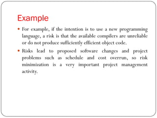Example
 For example, if the intention is to use a new programming
language, a risk is that the available compilers are unreliable
or do not produce sufficiently efficient object code.
 Risks lead to proposed software changes and project
problems such as schedule and cost overrun, so risk
minimization is a very important project management
activity.
 