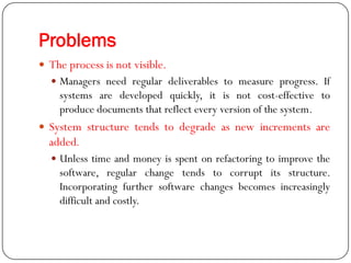 Problems
 The process is not visible.
 Managers need regular deliverables to measure progress. If
systems are developed quickly, it is not cost-effective to
produce documents that reflect every version of the system.
 System structure tends to degrade as new increments are
added.
 Unless time and money is spent on refactoring to improve the
software, regular change tends to corrupt its structure.
Incorporating further software changes becomes increasingly
difficult and costly.
 